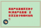 晨泉严选直播灵芝孢子粉(晨泉严选直播：正宗灵芝孢子粉限时抢购!)