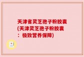 天津省灵芝孢子粉胶囊(天津灵芝孢子粉胶囊：极致营养保障)
