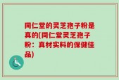 同仁堂的灵芝孢子粉是真的(同仁堂灵芝孢子粉：真材实料的保健佳品)