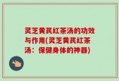 灵芝黄芪红茶汤的功效与作用(灵芝黄芪红茶汤：保健身体的神器)