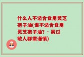什么人不适合食用灵芝孢子油(谁不适合食用灵芝孢子油？- 易过敏人群需谨慎)