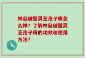 林岛破壁灵芝孢子粉怎么样？了解林岛破壁灵芝孢子粉的功效和使用方法？