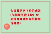 乍得灵芝孢子粉的功效(乍得灵芝孢子粉：全面提升身体机能的超级保健品)