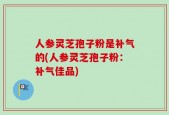人参灵芝孢子粉是补气的(人参灵芝孢子粉：补气佳品)