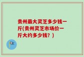 贵州最大灵芝多少钱一斤(贵州灵芝市场价一斤大约多少钱？)
