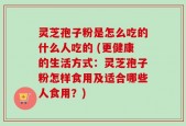 灵芝孢子粉是怎么吃的什么人吃的 (更健康的生活方式：灵芝孢子粉怎样食用及适合哪些人食用？)