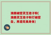 澳鼎破壁灵芝孢子粉(澳鼎灵芝孢子粉打破壁垒，再造完美身体)