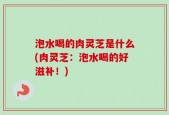 泡水喝的肉灵芝是什么(肉灵芝：泡水喝的好滋补！)