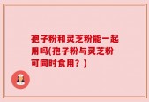 孢子粉和灵芝粉能一起用吗(孢子粉与灵芝粉可同时食用？)
