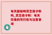 每天都能喝灵芝孢子粉吗_灵芝孢子粉：每天饮用的可行性与注意事项