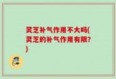 灵芝补气作用不大吗(灵芝的补气作用有限？)