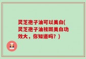 灵芝孢子油可以美白(灵芝孢子油祛斑美白功效大，你知道吗？)