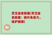 灵芝益素胶囊(灵芝益素胶囊：提升免疫力，维护健康)