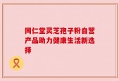 同仁堂灵芝孢子粉自营产品助力健康生活新选择