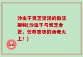 沙虫干灵芝煲汤的做法视频(沙虫干与灵芝合煲，营养美味的汤老火上！)