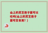 山上的灵芝孢子菌可以吃吗(山上的灵芝孢子菌可否食用？)