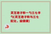 灵芝孢子粉一勺三七半勺(灵芝孢子粉与三七配比，益健康)