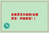 谷雨灵芝大结局(谷雨灵芝：终极收官！)