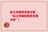 松江河镇灵芝孢子粉_“松江河镇优质灵芝孢子粉”)