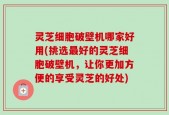 灵芝细胞破壁机哪家好用(挑选最好的灵芝细胞破壁机，让你更加方便的享受灵芝的好处)