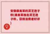 安徽康美莱的灵芝孢子粉(康美莱推出灵芝孢子粉，获得消费者好评)