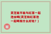 灵芝能不能与红茶一起泡水喝(灵芝和红茶泡一起喝有什么好处？)