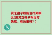 灵芝孢子粉能治疗失眠么(用灵芝孢子粉治疗失眠，有效果吗？)