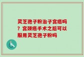 灵芝孢子粉治子宫癌吗？宫颈癌手术之后可以服用灵芝孢子粉吗