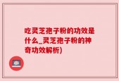 吃灵芝孢子粉的功效是什么_灵芝孢子粉的神奇功效解析)