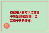 亚健康人群可以灵芝孢子粉(改善亚健康：灵芝孢子粉的好处)