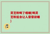 灵芝粉喝了嗜睡(喝灵芝粉后会让人昏昏欲睡)