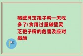 破壁灵芝孢子粉一天吃多了(食用过量破壁灵芝孢子粉的危害及应对措施