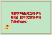 成都青城山灵芝孢子粉基地？探寻灵芝孢子粉的神奇功效？