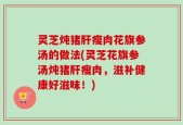 灵芝炖猪肝瘦肉花旗参汤的做法(灵芝花旗参汤炖猪肝瘦肉，滋补健康好滋味！)