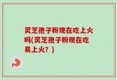 灵芝孢子粉现在吃上火吗(灵芝孢子粉现在吃易上火？)