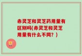 赤灵芝和灵芝药用量有区别吗(赤灵芝和灵芝用量有什么不同？)