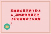 孕晚期吃灵芝孢子粉上火_孕晚期食用灵芝孢子粉可能导致上火现象)