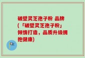 破壁灵芝孢子粉 品牌(「破壁灵芝孢子粉」倾情打造，品质升级拥抱健康)