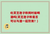 吃灵芝孢子粉同时能喝酒吗(灵芝孢子粉是否可以与酒一起饮用？)