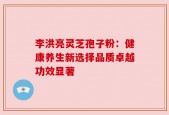 李洪亮灵芝孢子粉：健康养生新选择品质卓越功效显著