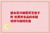丽水百兴破壁灵芝孢子粉 优质养生品的卓越功效与独特价值