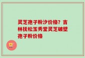灵芝孢子粉汐价格？吉林抚松玉秀堂灵芝破壁孢子粉价格