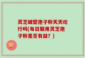 灵芝破壁孢子粉天天吃行吗(每日服用灵芝孢子粉是否有益？)