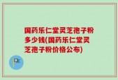 国药乐仁堂灵芝孢子粉多少钱(国药乐仁堂灵芝孢子粉价格公布)