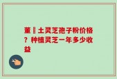 董愽土灵芝孢子粉价格？种植灵芝一年多少收益