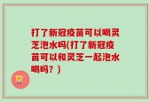 打了新冠疫苗可以喝灵芝泡水吗(打了新冠疫苗可以和灵芝一起泡水喝吗？)