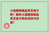 小蓝帽保健品灵芝孢子粉？解析小蓝帽保健品灵芝孢子粉的功效与作用？