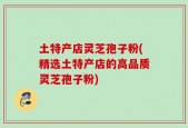 土特产店灵芝孢子粉(精选土特产店的高品质灵芝孢子粉)