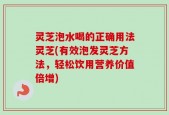 灵芝泡水喝的正确用法灵芝(有效泡发灵芝方法，轻松饮用营养价值倍增)