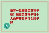 推荐一款破壁灵芝孢子粉？破壁灵芝孢子粉十大品牌排行榜什么牌子好